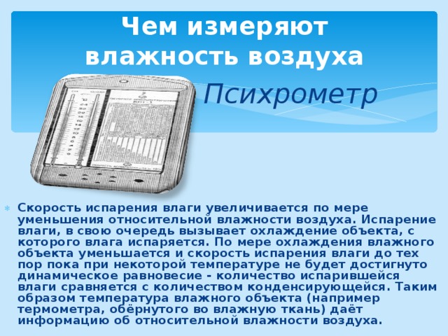 Чем измеряют  влажность воздуха Психрометр Скорость испарения влаги увеличивается по мере уменьшения относительной влажности воздуха. Испарение влаги, в свою очередь вызывает охлаждение объекта, с которого влага испаряется. По мере охлаждения влажного объекта уменьшается и скорость испарения влаги до тех пор пока при некоторой температуре не будет достигнуто динамическое равновесие - количество испарившейся влаги сравняется с количеством конденсирующейся. Таким образом температура влажного объекта (например термометра, обёрнутого во влажную ткань) даёт информацию об относительной влажности воздуха. 