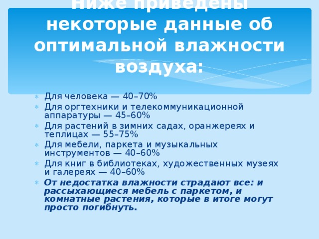 Ниже приведены некоторые данные об оптимальной влажности воздуха: Для человека — 40–70% Для оргтехники и телекоммуникационной аппаратуры — 45–60% Для растений в зимних садах, оранжереях и теплицах — 55–75% Для мебели, паркета и музыкальных инструментов — 40–60% Для книг в библиотеках, художественных музеях и галереях — 40–60% От недостатка влажности страдают все: и рассыхающиеся мебель с паркетом, и комнатные растения, которые в итоге могут просто погибнуть.  