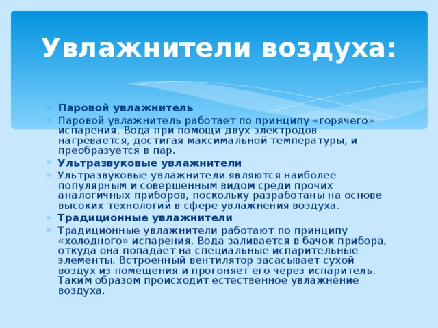 Увлажнители воздуха: Паровой увлажнитель Паровой увлажнитель работает по принципу «горячего» испарения. Вода при помощи двух электродов нагревается, достигая максимальной температуры, и преобразуется в пар. Ультразвуковые увлажнители Ультразвуковые увлажнители являются наиболее популярным и совершенным видом среди прочих аналогичных приборов, поскольку разработаны на основе высоких технологий в сфере увлажнения воздуха. Традиционные увлажнители Традиционные увлажнители работают по принципу «холодного» испарения. Вода заливается в бачок прибора, откуда она попадает на специальные испарительные элементы. Встроенный вентилятор засасывает сухой воздух из помещения и прогоняет его через испаритель. Таким образом происходит естественное увлажнение воздуха.  