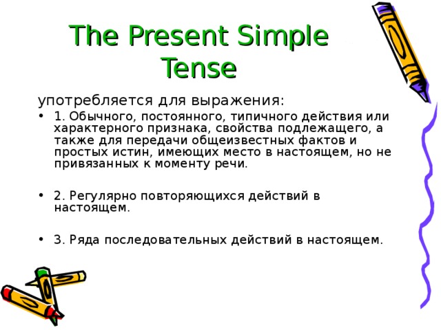 The Present Simple Tense употребляется для выражения: 1. Обычного, постоянного, типичного действия или характерного признака, свойства подлежащего, а также для передачи общеизвестных фактов и простых истин, имеющих место в настоящем, но не привязанных к моменту речи.  2. Регулярно повторяющихся действий в настоящем.  3. Ряда последовательных действий в настоящем. 