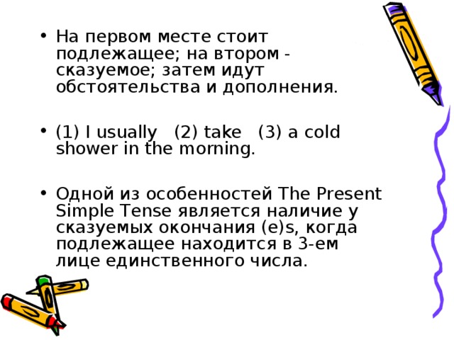 На первом месте стоит подлежащее; на втором - сказуемое; затем идут обстоятельства и дополнения.  (1) I usually (2) take (3) a cold shower in the morning.  Одной из особенностей The Present Simple Tense является наличие у сказуемых окончания (e)s, когда подлежащее находится в 3-ем лице единственного числа. 