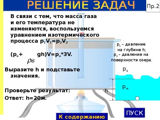 Пр.2  В связи с тем, что масса газа и его температура не изменяются, воспользуемся уравнением изотермического процесса p 1 V 1 =p 2 V 2   (p а + gh)V=p а *3 V.  Выразите h и подставьте значения.  Проверьте результат: Ответ: h=20 м. p 1 – давление на глубине h ; p 2  – давление на поверхности озера. p а p ж h ПУСК К содержанию 