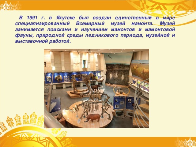 В 1991 г. в Якутске был создан единственный в мире специализированный Всемирный музей мамонта. Музей занимается поисками и изучением мамонтов и мамонтовой фауны, природной среды ледникового периода, музейной и выставочной работой. 