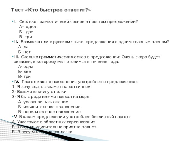 Тест «Кто быстрее ответит?»   I. Сколько грамматических основ в простом предложении?  А- одна  Б- две  В- три II. Возможны ли в русском языке предложения с одним главным членом?  А- да  Б- нет III. Сколько грамматических основ в предложении: Очень скоро будет экзамен, к которому мы готовимся в течение года.  А- одна  Б- две  В- три IV. Глагол какого наклонения употреблен в предложениях: 1- Я хочу сдать экзамен на «отлично». 2- Возьмите книгу с полки. 3- Я бы с родителями поехал на море.  А- условное наклонение  Б- изъявительное наклонение  В- повелительное наклонение V. В каком предложении употреблен безличный глагол: А- Участвуют в областных соревнования. Б- Ландыш удивительно приятно пахнет. В- В лесу мне дышится легко. 