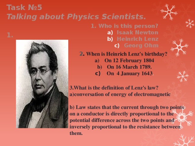 Task №5 Talking about Physics Scientists. 1. Who is this person? Isaak Newton Heinrich Lenz Georg Ohm 1. 2 . When is Heinrich Lenz's birthday? On 12 February 1804 On 16 March 1789.  On 4 January 1643 . 3.What is the definition of Lenz's law? a) conversation of energy of electromagnetic  b) Law states that the current through two points on a conductor is directly proportional to the potential difference across the two points and inversely proportional to the resistance between them. 