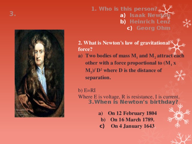 1. Who is this person? Isaak Newton Heinrich Lenz Georg Ohm 3. 2. What is Newton's law of gravitational force? Two bodies of mass M 1 and M 2 attract each other with a force proportional to (M 1 x M 2 )/ D 2 where D is the distance of separation.  b) E=RI  Where E is voltage, R is resistance, I is current.  3.When is Newton’s birthday? On 12 February 1804 On 16 March 1789.  On 4 January 1643 . 