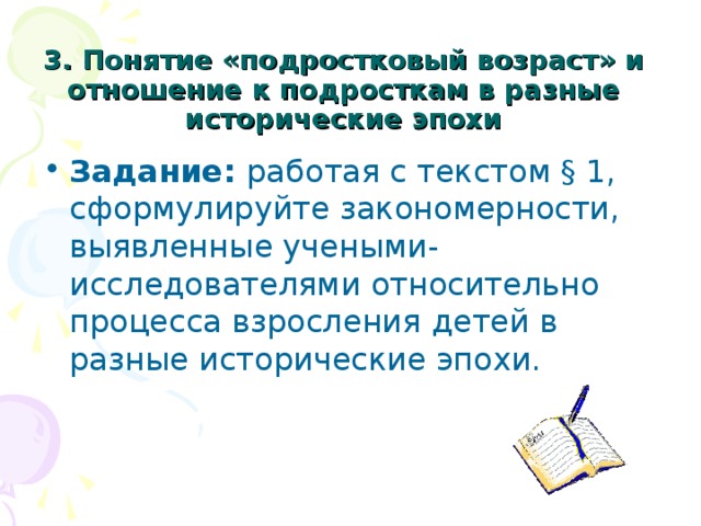 3. Понятие «подростковый возраст» и отношение к подросткам в разные исторические эпохи Задание:  работая с текстом § 1, сформулируйте закономерности, выявленные учеными-исследователями относительно процесса взросления детей в разные исторические эпохи. 