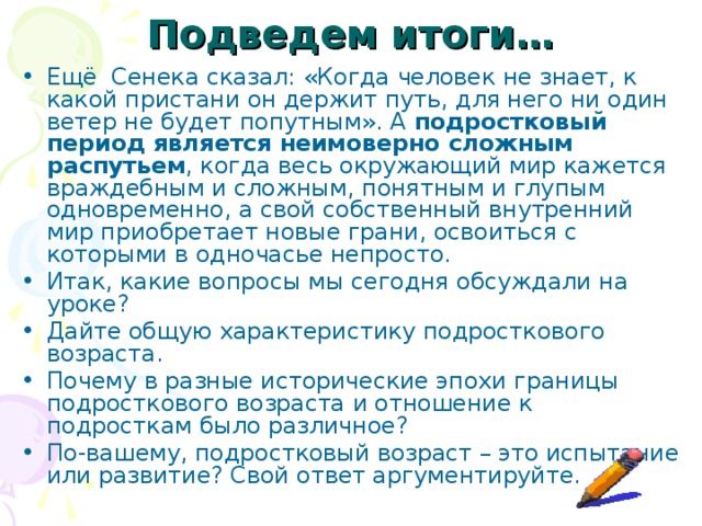 Подведем итоги… Ещё Сенека сказал: «Когда человек не знает, к какой пристани он держит путь, для него ни один ветер не будет попутным». А подростковый период является неимоверно сложным распутьем , когда весь окружающий мир кажется враждебным и сложным, понятным и глупым одновременно, а свой собственный внутренний мир приобретает новые грани, освоиться с которыми в одночасье непросто. Итак, какие вопросы мы сегодня обсуждали на уроке? Дайте общую характеристику подросткового возраста. Почему в разные исторические эпохи границы подросткового возраста и отношение к подросткам было различное? По-вашему, подростковый возраст – это испытание или развитие? Свой ответ аргументируйте. 