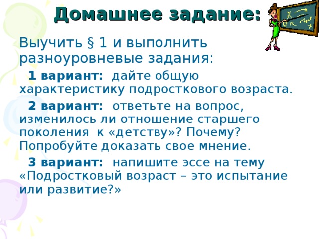 Домашнее задание:  Выучить § 1 и выполнить разноуровневые задания:  1 вариант: дайте общую характеристику подросткового возраста.  2 вариант: ответьте на вопрос, изменилось ли отношение старшего поколения к «детству»? Почему? Попробуйте доказать свое мнение.  3 вариант: напишите эссе на тему «Подростковый возраст – это испытание или развитие?» 