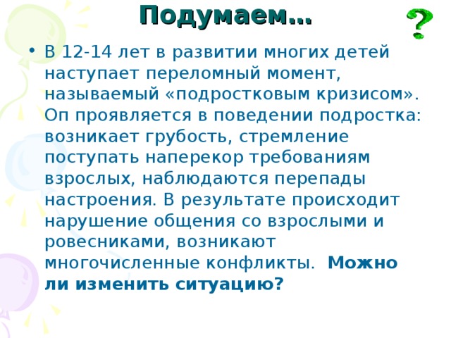 Подумаем… В 12-14 лет в развитии многих детей наступает переломный момент, называемый «подростковым кризисом». Оп проявляется в поведении подростка: возникает грубость, стремление поступать наперекор требованиям взрослых, наблюдаются перепады настроения. В результате происходит нарушение общения со взрослыми и ровесниками, возникают многочисленные конфликты. Можно ли изменить ситуацию? 