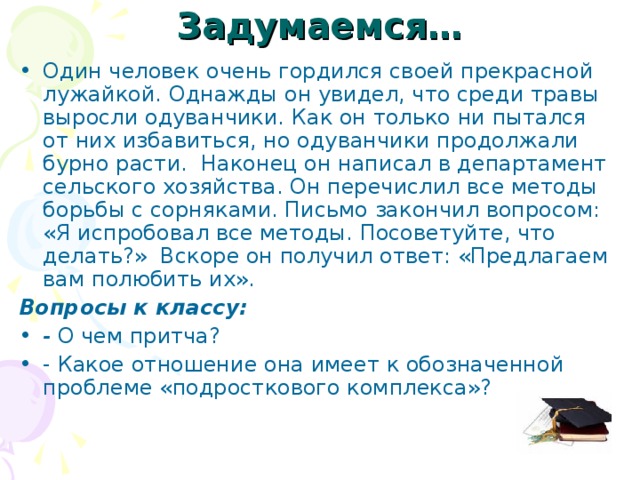 Задумаемся… Один человек очень гордился своей прекрасной лужайкой. Однажды он увидел, что среди травы выросли одуванчики. Как он только ни пытался от них избавиться, но одуванчики продолжали бурно расти. Наконец он написал в департамент сельского хозяйства. Он перечислил все методы борьбы с сорняками. Письмо закончил вопросом: «Я испробовал все методы. Посоветуйте, что делать?» Вскоре он получил ответ: «Предлагаем вам полюбить их». Вопросы к классу: - О чем притча? - Какое отношение она имеет к обозначенной проблеме «подросткового комплекса»? 