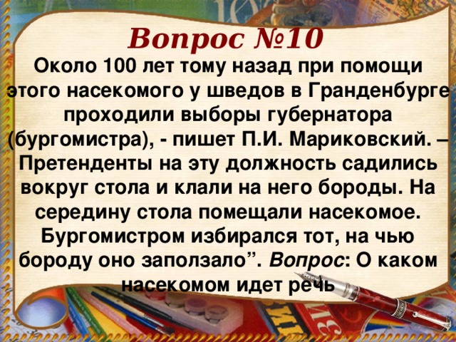 Вопрос №10 Около 100 лет тому назад при помощи этого насекомого у шведов в Гранденбурге проходили выборы губернатора (бургомистра), - пишет П.И. Мариковский. – Претенденты на эту должность садились вокруг стола и клали на него бороды. На середину стола помещали насекомое. Бургомистром избирался тот, на чью бороду оно заползало”. Вопрос : О каком насекомом идет речь 