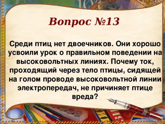 Вопрос №13 Среди птиц нет двоечников. Они хорошо усвоили урок о правильном поведении на высоковольтных линиях. Почему ток, проходящий через тело птицы, сидящей на голом проводе высоковольтной линии электропередач, не причиняет птице вреда? 