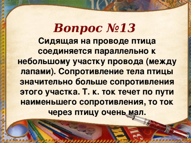 Вопрос №13 Сидящая на проводе птица соединяется параллельно к небольшому участку провода (между лапами). Сопротивление тела птицы значительно больше сопротивления этого участка. Т. к. ток течет по пути наименьшего сопротивления, то ток через птицу очень мал.  