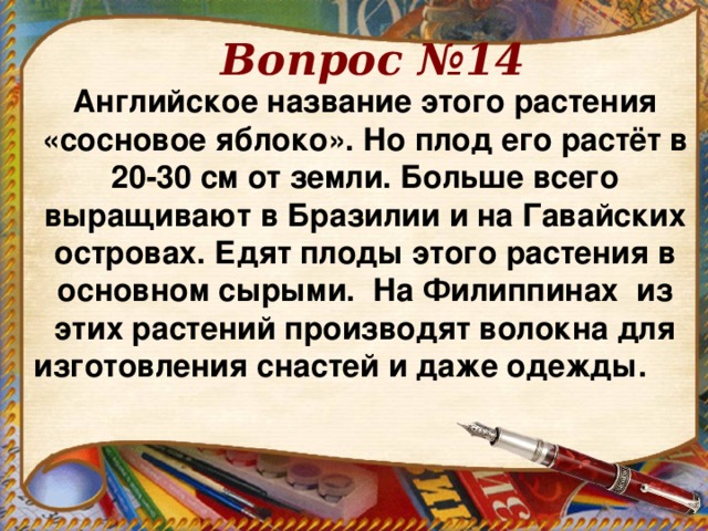 Вопрос №14 Английское название этого растения «сосновое яблоко». Но плод его растёт в 20-30 см от земли. Больше всего выращивают в Бразилии и на Гавайских островах. Едят плоды этого растения в основном сырыми. На Филиппинах из этих растений производят волокна для изготовления снастей и даже одежды.   