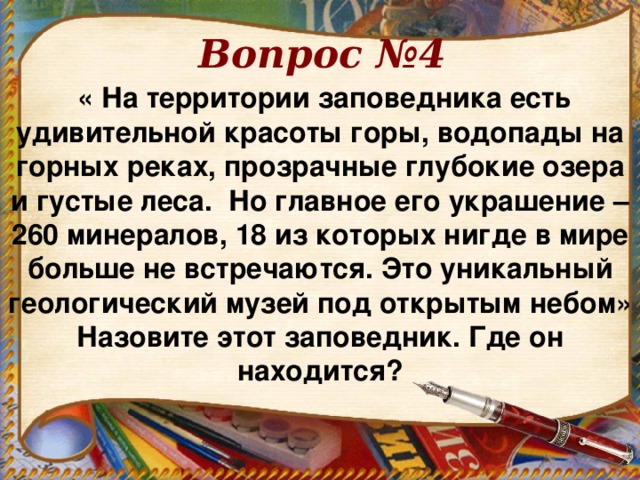 Вопрос №4  « На территории заповедника есть удивительной красоты горы, водопады на горных реках, прозрачные глубокие озера и густые леса. Но главное его украшение – 260 минералов, 18 из которых нигде в мире больше не встречаются. Это уникальный геологический музей под открытым небом» Назовите этот заповедник. Где он находится? 