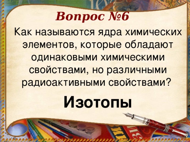 Вопрос №6 Как называются ядра химических элементов, которые обладают одинаковыми химическими свойствами, но различными радиоактивными свойствами? Изотопы  