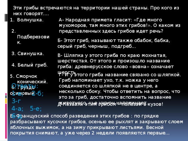 Эти грибы встречаются на территории нашей страны. Про кого из них говорят…. А- Народная примета гласит: «Где много мухоморов, там много этих грибов!». О каком из представленных здесь грибов идет речь? Волнушка.  2. Подберезовик.  3. Свинушка.  4. Белый гриб. 5. Сморчок конический.  6. Груздь осиновый. Б- Этот гриб, называют также обабок, бабка, серый гриб, черныш, подгреб... В- Шляпка у этого гриба по краю мохнатая, шерстистая. От этого и произошло название гриба: древнерусское слово «вовна» означает шерсть Г- И у этого гриба название связано со шляпкой. Гриб напоминает ухо, т.к. ножка у него соединяется со шляпкой не в центре, а несколько сбоку. Чтобы ответить на вопрос, что это за гриб, достаточно вспомнить название животного, чье ухо он напоминает. Ответы: 1-в; 2-б; 3-г 4-а; 5-е; 6-д Д-Назвали этим грибом – полезай в кузов! Е- Французский способ разведения этих грибов : по грядке разбрасывают кусочки грибов, осенью ее рыхлят и закрывают слоем яблочных выжимок, а на зиму прикрывают листьями. Весной покрытия снимают, а уже через 2 недели появляются первые... 
