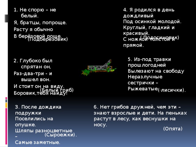 4. Я родился в день дождливый 1. Не спорю – не белый. Я, братцы, попроще. Под осинкой молодой. Расту я обычно Круглый, гладкий и красивый, С ножкой толстой и прямой. В берёзовой роще. ( Подосиновик) (Подберезовик) 5. Из-под травки прошлогодней Вылезают на свободу Неразлучные сестрички – Рыжеватые… 2. Глубоко был спрятан он, Раз-два-три - и вышел вон. И стоит он на виду. Боровик,тебя найду!  ( лисички). (Белый гриб) 3. После дождика подружки 6. Нет грибов дружней, чем эти – знают взрослые и дети. На пеньках растут в лесу, как веснушки на носу. Поселились на опушке. Шляпы разноцветные – Самые заметные. (Опята) (Сыроежки). 