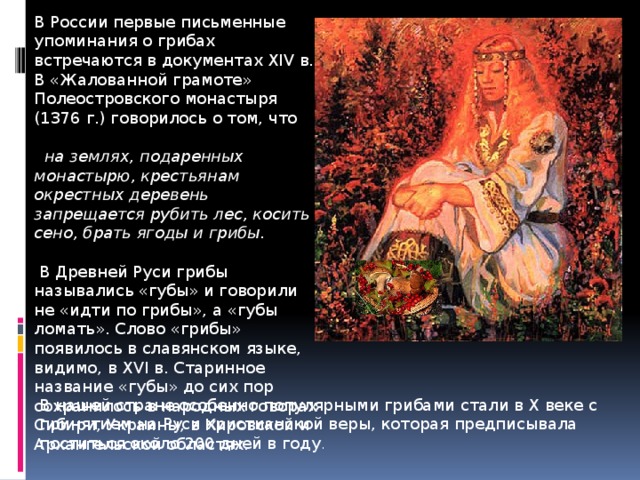 В России первые письменные упоминания о грибах встречаются в документах XIV в. В «Жалованной грамоте» Полеостровского монастыря (1376 г.) говорилось о том, что  на землях, подаренных монастырю, крестьянам окрестных деревень запрещается рубить лес, косить сено, брать ягоды и грибы.  В Древней Руси грибы назывались «губы» и говорили не «идти по грибы», а «губы ломать». Слово «грибы» появилось в славянском языке, видимо, в XVI в. Старинное название «губы» до сих пор сохранилось в народных говорах Сибири, Украины, в Кировской и Архангельской областях. В нашей стране особенно популярными грибами стали в X веке с принятием на Руси христианской веры, которая предписывала поститься около 200 дней в году . 
