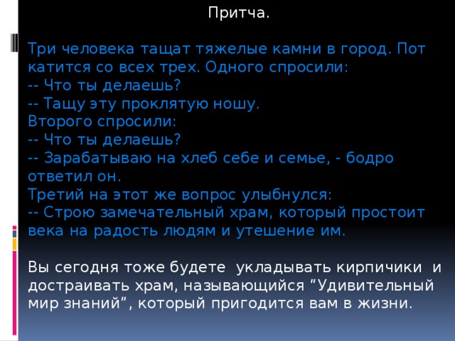 Притча. Три человека тащат тяжелые камни в город. Пот катится со всех трех. Одного спросили: -- Что ты делаешь? -- Тащу эту проклятую ношу. Второго спросили: -- Что ты делаешь? -- Зарабатываю на хлеб себе и семье, - бодро ответил он. Третий на этот же вопрос улыбнулся: -- Строю замечательный храм, который простоит века на радость людям и утешение им. Вы сегодня тоже будете укладывать кирпичики и достраивать храм, называющийся “Удивительный мир знаний”, который пригодится вам в жизни. 