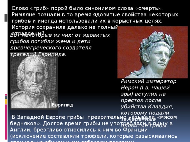 Слово «гриб» порой было синонимом слова «смерть». Римляне познали в то время ядовитые свойства некоторых грибов и иногда использовали их в корыстных целях. История сохранила далеко не полный список грибных отравлений. Вот некоторые из них: от ядовитых грибов погибли жена и дети древнегреческого создателя трагедий Еврипида. Римский император Нерон (I в. нашей эры) вступил на престол после убийства Клавдия, которому подали зажаренные ядовитые грибы. Еврипид  В Западной Европе грибы презрительно называли «мясом бедняков». Долгое время грибы не употребляли в пищу в Англии, брезгливо относились к ним во Франции (исключение составляли трюфели, которые разыскивались специально обученными собаками-таксами). 