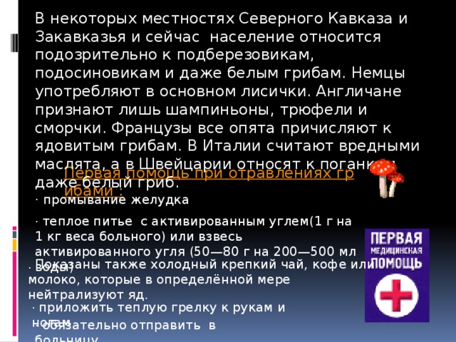 В некоторых местностях Северного Кавказа и Закавказья и сейчас население относится подозрительно к подберезовикам, подосиновикам и даже белым грибам. Немцы употребляют в основном лисички. Англичане признают лишь шампиньоны, трюфели и сморчки. Французы все опята причисляют к ядовитым грибам. В Италии считают вредными маслята, а в Швейцарии относят к поганкам даже белый гриб. Первая помощь при отравлениях грибами : · промывание желудка · теплое питье с активированным углем(1 г на 1 кг веса больного) или взвесь активированного угля (50—80 г на 200—500 мл воды) . Показаны также холодный крепкий чай, кофе или молоко, которые в определённой мере нейтрализуют яд. · приложить теплую грелку к рукам и ногам · обязательно отправить в больницу 