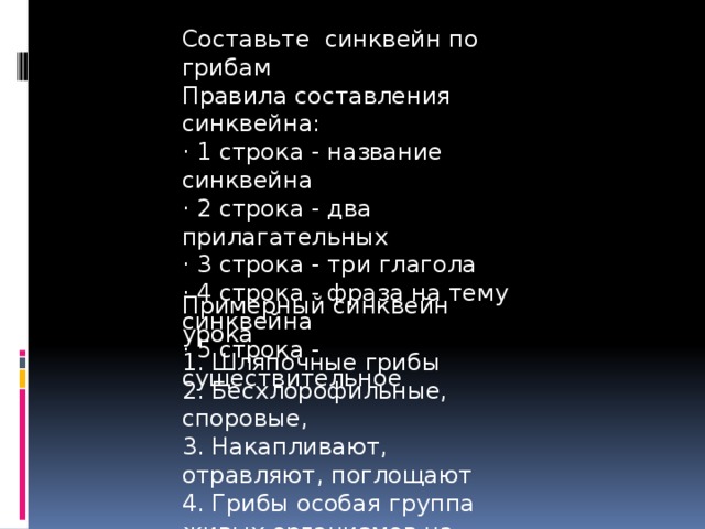 Составьте синквейн по грибам Правила составления синквейна: · 1 строка - название синквейна · 2 строка - два прилагательных · 3 строка - три глагола · 4 строка - фраза на тему синквейна · 5 строка - существительное Примерный синквейн урока 1. Шляпочные грибы 2. Бесхлорофильные, споровые, 3. Накапливают, отравляют, поглощают 4. Грибы особая группа живых организмов на Земле. 5. Симбиоз 