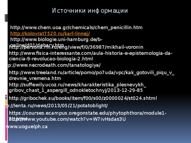 Источники информации http://www.chem.uoa.gr/chemicals/chem_penicillin.htm http://kolovrat7520.ru/karl-linnej/ http://www.biologie.uni-hamburg.de/b-online/d01/debary.htm http://persona.rin.ru/eng/view/f/0/36987/mikhail-voronin http://www.fisica-interessante.com/aula-historia-e-epistemologia-da-ciencia-9-revolucao-biologia-2.html http://www.necrodeath.com/tanatologiya/ http://www.treeland.ru/article/pomo/po7uda/vpc/kak_gotovili_piqu_v_drevnie_vremena.htm http://suffewily.ucoz.ru/news/kharakteristika_plesnevykh_gribov_chast_1_aspergill_odnokletochnyj/2013-12-29-85 http://gribochek.su/books/item/f00/s00/z0000024/st024.shtml http://lenta.ru/news/2013/05/21/potatoblight/ https://courses.ecampus.oregonstate.edu/phytophthora/module1-2b.html http://www.youtube.com/watch?v=W7ivHsdas3U www.uoguelph.ca 