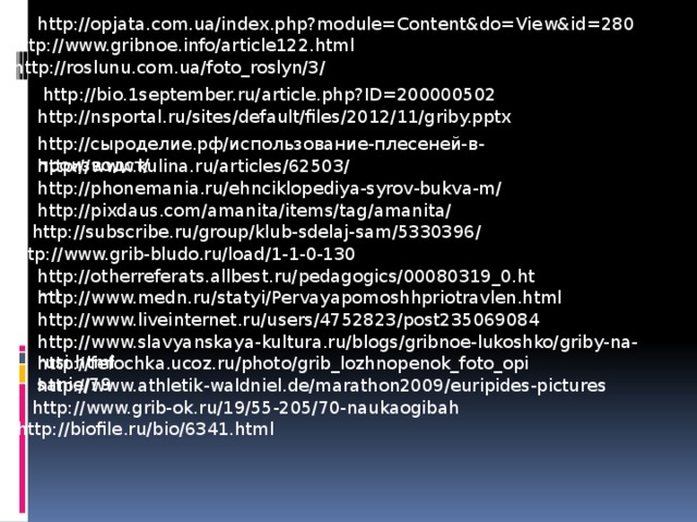 http://opjata.com.ua/index.php?module=Content&do=View&id=280 http://www.gribnoe.info/article122.html http://roslunu.com.ua/foto_roslyn/3/ http://bio.1september.ru/article.php?ID=200000502 http://nsportal.ru/sites/default/files/2012/11/griby.pptx http://сыроделие.рф/использование-плесеней-в-производст/ http://www.kulina.ru/articles/62503/ http://phonemania.ru/ehnciklopediya-syrov-bukva-m/ http://pixdaus.com/amanita/items/tag/amanita/ http://subscribe.ru/group/klub-sdelaj-sam/5330396/ http://www.grib-bludo.ru/load/1-1-0-130 http://otherreferats.allbest.ru/pedagogics/00080319_0.html http://www.medn.ru/statyi/Pervayapomoshhpriotravlen.html http://www.liveinternet.ru/users/4752823/post235069084 http://www.slavyanskaya-kultura.ru/blogs/gribnoe-lukoshko/griby-na-rusi.html http://fefochka.ucoz.ru/photo/grib_lozhnopenok_foto_opisanie/79 http://www.athletik-waldniel.de/marathon2009/euripides-pictures http://www.grib-ok.ru/19/55-205/70-naukaogibah http://biofile.ru/bio/6341.html 