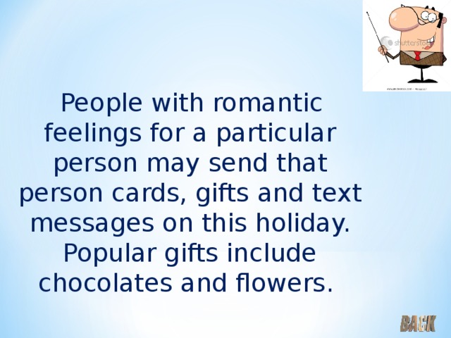  People with romantic feelings for a particular person may send that person cards, gifts and text messages on this holiday. Popular gifts include chocolates and flowers. 