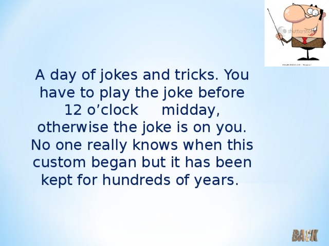 A day of jokes and tricks. You have to play the joke before 12 o’clock midday, otherwise the joke is on you. No one really knows when this custom began but it has been kept for hundreds of years. 