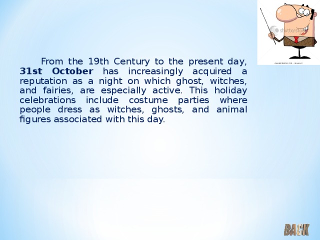  From the 19th Century to the present day, 31st October has increasingly acquired a reputation as a night on which ghost, witches, and fairies, are especially active. This holiday celebrations include costume parties where people dress as witches, ghosts, and animal figures associated with this day. 