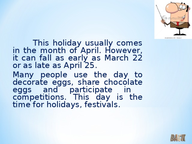  This holiday usually comes in the month of April. However, it can fall as early as March  22 or as late as April 25.   Many people use the day to decorate eggs, share chocolate eggs and participate in competitions. This day is the time for holidays, festivals . 