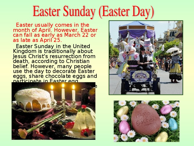  Easter usually comes in the month of April. However, Easter can fall as early as March  22 or as late as April 25.  Easter Sunday in the United Kingdom is traditionally about Jesus Christ's resurrection from death, according to Christian belief. However, many people use the day to decorate Easter eggs, share chocolate eggs and participate in Easter egg competitions. Easter is the time for holidays, festivals . 