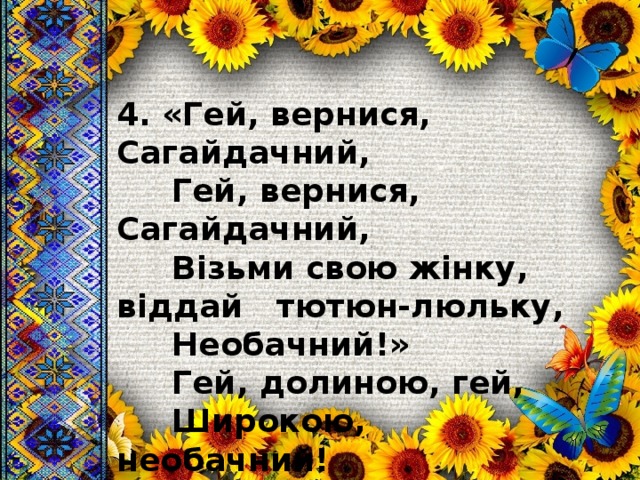 4. «Гей, вернися, Сагайдачний,  Гей, вернися, Сагайдачний,  Візьми свою жінку, віддай  тютюн-люльку,  Необачний!»  Гей, долиною, гей,  Широкою, необачний! 