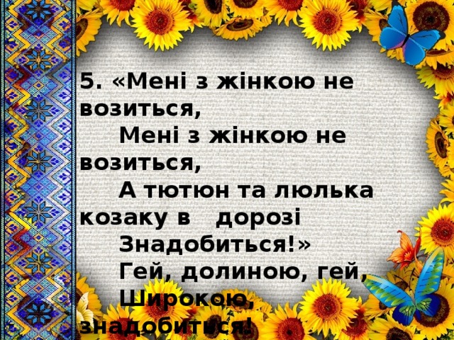 5. «Мені з жінкою не возиться,  Мені з жінкою не возиться,  А тютюн та люлька козаку в  дорозі  Знадобиться!»  Гей, долиною, гей,  Широкою, знадобиться! 