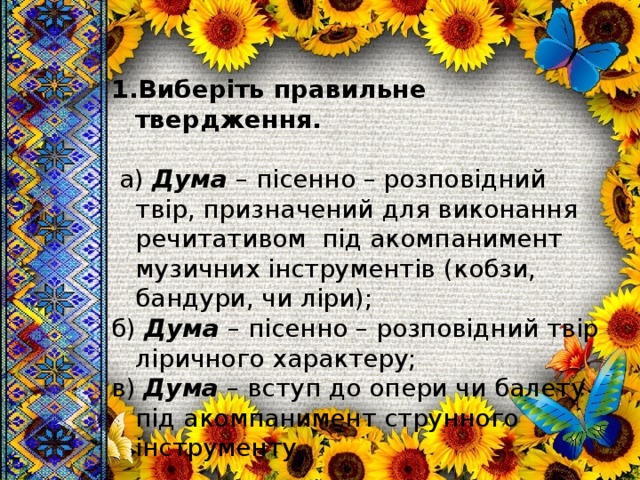 Виберіть правильне твердження.   а) Дума – пісенно – розповідний твір, призначений для виконання речитативом під акомпанимент музичних інструментів (кобзи, бандури, чи ліри); б) Дума – пісенно – розповідний твір ліричного характеру; в) Дума – вступ до опери чи балету під акомпанимент струнного інструменту. 