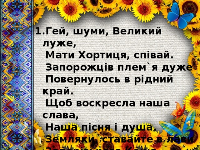 1.Гей, шуми, Великий луже,  Мати Хортиця, співай.  Запорожців плем`я дуже  Повернулось в рідний край.  Щоб воскресла наша слава,  Наша пісня і душа.  Земляки, ставайте в лави  Запорізького Коша. 