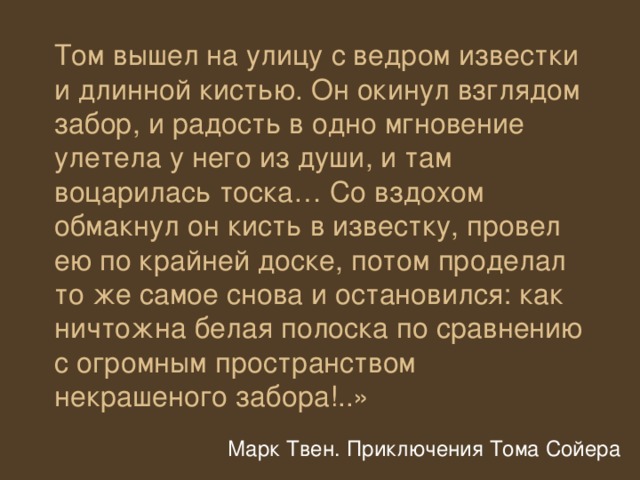 Том вышел на улицу с ведром известки и длинной кистью. Он окинул взглядом забор, и радость в одно мгновение улетела у него из души, и там воцарилась тоска… Со вздохом обмакнул он кисть в известку, провел ею по крайней доске, потом проделал то же самое снова и остановился: как ничтожна белая полоска по сравнению с огромным пространством некрашеного забора!..» Марк Твен. Приключения Тома Сойера 