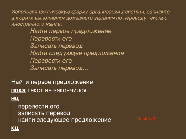 Используя циклическую форму организации действий, запишите алгоритм выполнения домашнего задания по переводу текста с иностранного языка:   Найти первое предложение   Перевести его   Записать перевод   Найти следующее предложение   Перевести его   Записать перевод… Найти первое предложение пока текст не закончился нц  перевести его  записать перевод  найти следующее предложение кц Ошибка! 