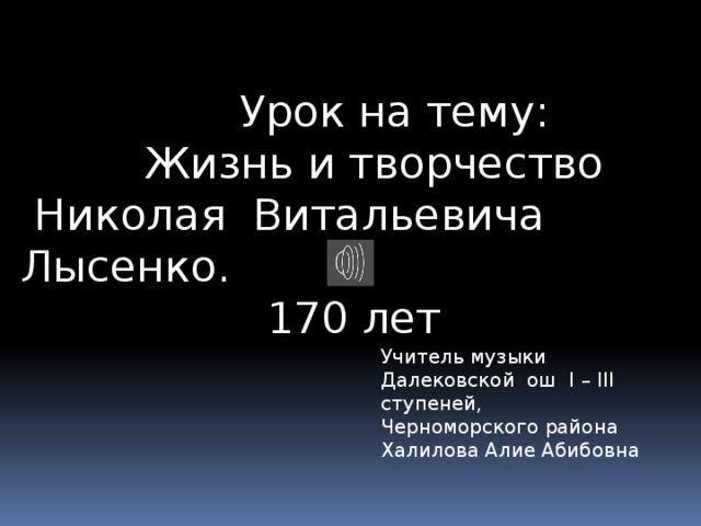  Урок на тему:  Жизнь и творчество  Николая Витальевича Лысенко.  170 лет Учитель музыки Далековской ош I – III ступеней, Черноморского района Халилова Алие Абибовна 