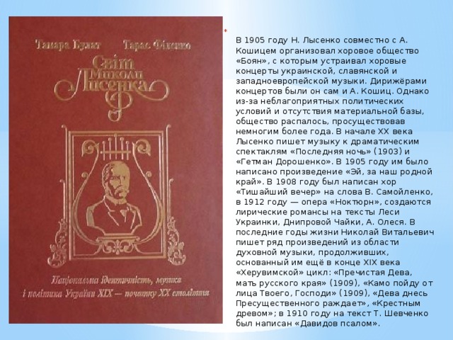    В 1905 году Н. Лысенко совместно с А. Кошицем организовал хоровое общество «Боян», с которым устраивал хоровые концерты украинской, славянской и западноевропейской музыки. Дирижёрами концертов были он сам и А. Кошиц. Однако из-за неблагоприятных политических условий и отсутствия материальной базы, общество распалось, просуществовав немногим более года. В начале XX века Лысенко пишет музыку к драматическим спектаклям «Последняя ночь» (1903) и «Гетман Дорошенко». В 1905 году им было написано произведение «Эй, за наш родной край». В 1908 году был написан хор «Тишайший вечер» на слова В. Самойленко, в 1912 году — опера «Ноктюрн», создаются лирические романсы на тексты Леси Украинки, Днипровой Чайки, А. Олеся. В последние годы жизни Николай Витальевич пишет ряд произведений из области духовной музыки, продолживших, основанный им ещё в конце XIX века «Херувимской» цикл: «Пречистая Дева, мать русского края» (1909), «Камо пойду от лица Твоего, Господи» (1909), «Дева днесь Пресущественного раждает», «Крестным древом»; в 1910 году на текст Т. Шевченко был написан «Давидов псалом».   