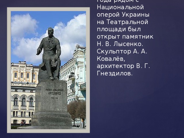 29 декабря 1965 года рядом с Национальной оперой Украины на Театральной площади был открыт памятник Н. В. Лысенко. Скульптор А. А. Ковалёв, архитектор В. Г. Гнездилов.   