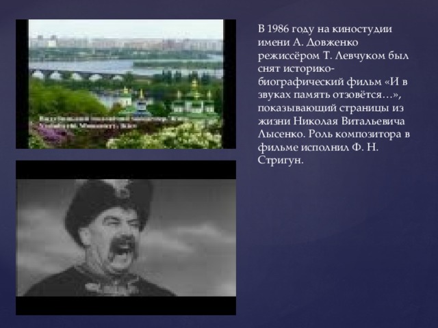В 1986 году на киностудии имени А. Довженко режиссёром Т. Левчуком был снят историко-биографический фильм «И в звуках память отзовётся…», показывающий страницы из жизни Николая Витальевича Лысенко. Роль композитора в фильме исполнил Ф. Н. Стригун. 