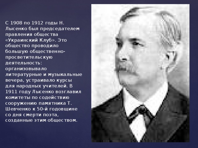    С 1908 по 1912 годы Н. Лысенко был председателем правления общества «Украинский Клуб». Это общество проводило большую общественно-просветительскую деятельность: организовывало литературные и музыкальные вечера, устраивало курсы для народных учителей. В 1911 году Лысенко возглавил комитеты по содействию сооружению памятника Т. Шевченко к 50-й годовщине со дня смерти поэта, созданные этим обществом.   