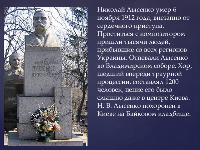 Николай Лысенко умер 6 ноября 1912 года, внезапно от сердечного приступа. Проститься с композитором пришли тысячи людей, прибывшие со всех регионов Украины. Отпевали Лысенко во Владимирском соборе. Хор, шедший впереди траурной процессии, составлял 1200 человек, пение его было слышно даже в центре Киева. Н. В. Лысенко похоронен в Киеве на Байковом кладбище. 