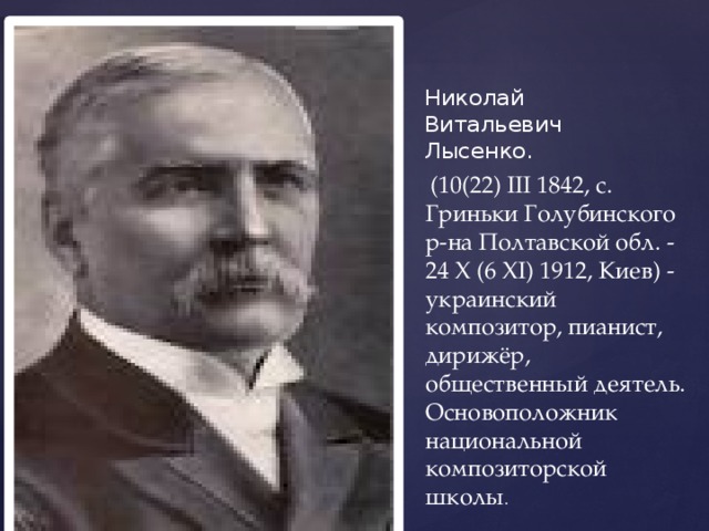 Николай Витальевич Лысенко.  (10(22) III 1842, с. Гриньки Голубинского р-на Полтавской обл. - 24 X (6 XI) 1912, Киев) - украинский композитор, пианист, дирижёр, общественный деятель. Основоположник национальной композиторской школы . 