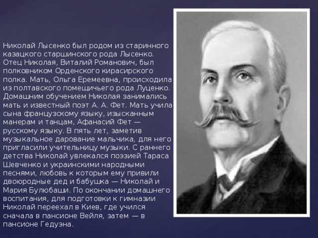      Николай Лысенко был родом из старинного казацкого старшинского рода Лысенко. Отец Николая, Виталий Романович, был полковником Орденского кирасирского полка. Мать, Ольга Еремеевна, происходила из полтавского помещичьего рода Луценко. Домашним обучением Николая занимались мать и известный поэт А. А. Фет. Мать учила сына французскому языку, изысканным манерам и танцам, Афанасий Фет — русскому языку. В пять лет, заметив музыкальное дарование мальчика, для него пригласили учительницу музыки. С раннего детства Николай увлекался поэзией Тараса Шевченко и украинскими народными песнями, любовь к которым ему привили двоюродные дед и бабушка — Николай и Мария Булюбаши. По окончании домашнего воспитания, для подготовки к гимназии Николай переехал в Киев, где учился сначала в пансионе Вейля, затем — в пансионе Гедуэна.   