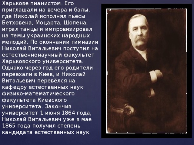    В 1855 году Николая отдали во вторую Харьковскую гимназию, которую он закончил с серебряной медалью весной 1859 года. Во время обучения в гимназии Лысенко частным образом занимался музыкой (педагог - Н.Д. Дмитриев), став постепенно известным в Харькове пианистом. Его приглашали на вечера и балы, где Николай исполнял пьесы Бетховена, Моцарта, Шопена, играл танцы и импровизировал на темы украинских народных мелодий. По окончании гимназии Николай Витальевич поступил на естественнонаучный факультет Харьковского университета. Однако через год его родители переехали в Киев, и Николай Витальевич перевёлся на кафедру естественных наук физико-математического факультета Киевского университета. Закончив университет 1 июня 1864 года, Николай Витальевич уже в мае 1865 года получил степень кандидата естественных наук.   